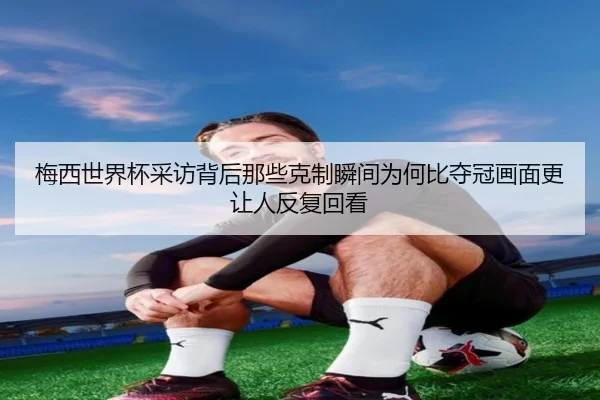 梅西世界杯采访背后那些克制瞬间为何比夺冠画面更让人反复回看